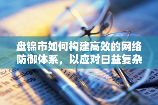 盘锦市如何构建高效的网络防御体系，以应对日益复杂的网络威胁？