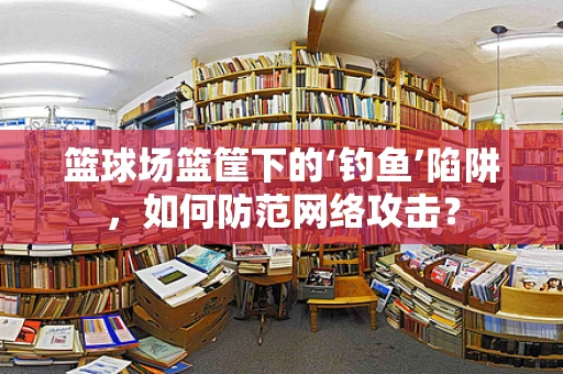 篮球场篮筐下的‘钓鱼’陷阱，如何防范网络攻击？