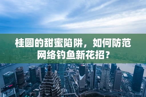 桂圆的甜蜜陷阱，如何防范网络钓鱼新花招？