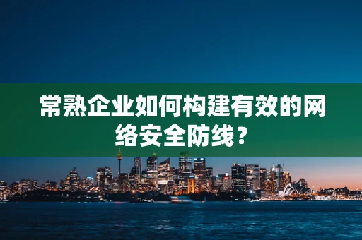 常熟企业如何构建有效的网络安全防线？