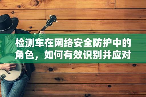 检测车在网络安全防护中的角色，如何有效识别并应对网络攻击的移动目标？