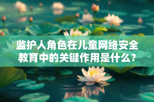 监护人角色在儿童网络安全教育中的关键作用是什么？