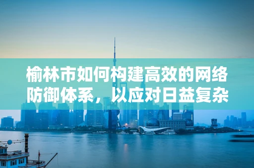 榆林市如何构建高效的网络防御体系，以应对日益复杂的网络安全威胁？