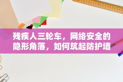 残疾人三轮车，网络安全的隐形角落，如何筑起防护墙？