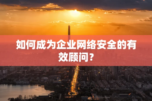 如何成为企业网络安全的有效顾问？