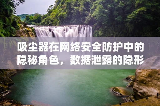 吸尘器在网络安全防护中的隐秘角色，数据泄露的隐形威胁？