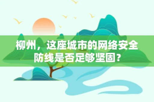 柳州，这座城市的网络安全防线是否足够坚固？