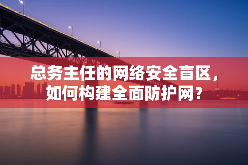 总务主任的网络安全盲区，如何构建全面防护网？