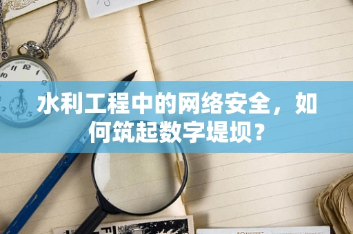 水利工程中的网络安全，如何筑起数字堤坝？