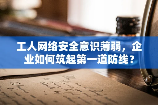 工人网络安全意识薄弱，企业如何筑起第一道防线？