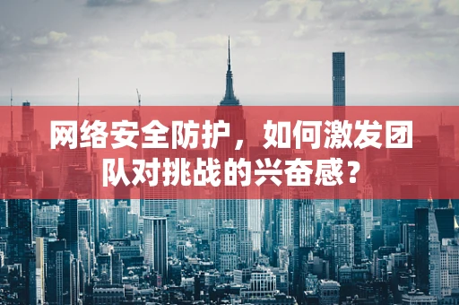 网络安全防护，如何激发团队对挑战的兴奋感？