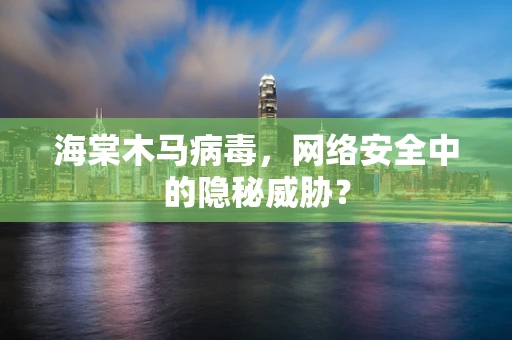 海棠木马病毒，网络安全中的隐秘威胁？