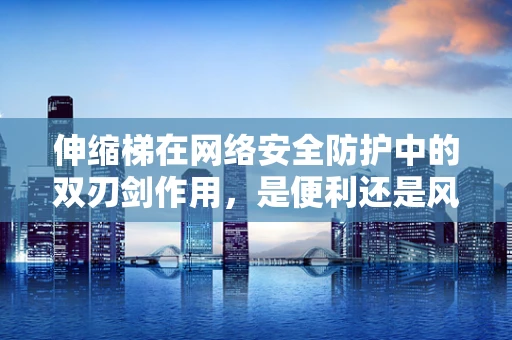 伸缩梯在网络安全防护中的双刃剑作用，是便利还是风险？