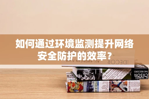 如何通过环境监测提升网络安全防护的效率？