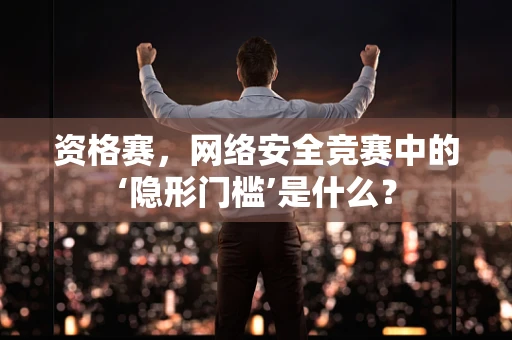 资格赛，网络安全竞赛中的‘隐形门槛’是什么？