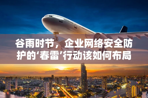 谷雨时节，企业网络安全防护的‘春雷’行动该如何布局？