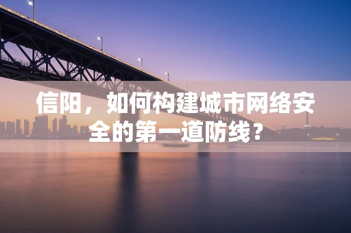 信阳，如何构建城市网络安全的第一道防线？
