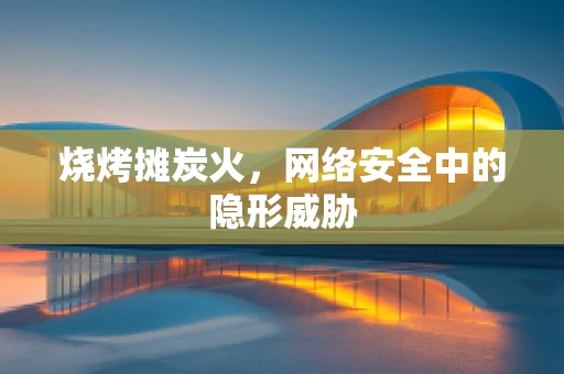 烧烤摊炭火，网络安全中的隐形威胁
