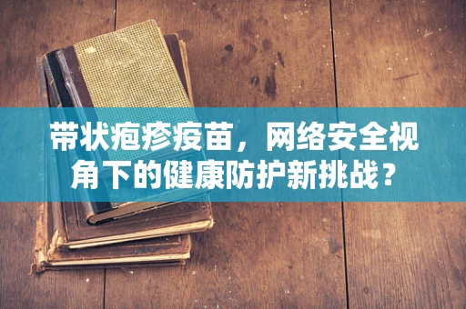 带状疱疹疫苗，网络安全视角下的健康防护新挑战？