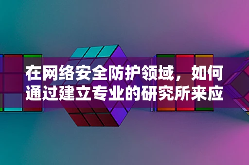在网络安全防护领域，如何通过建立专业的研究所来应对新兴威胁？
