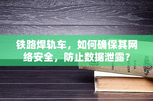 铁路焊轨车，如何确保其网络安全，防止数据泄露？