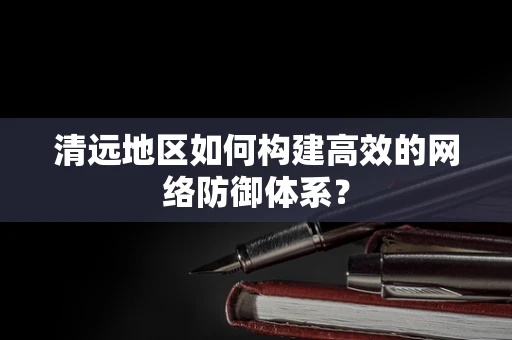 清远地区如何构建高效的网络防御体系？