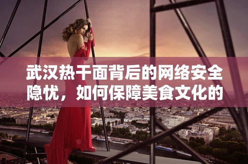 武汉热干面背后的网络安全隐忧，如何保障美食文化的数字安全？