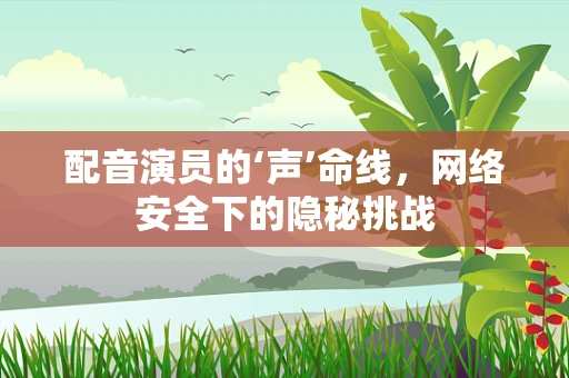 配音演员的‘声’命线，网络安全下的隐秘挑战