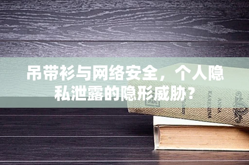 吊带衫与网络安全，个人隐私泄露的隐形威胁？