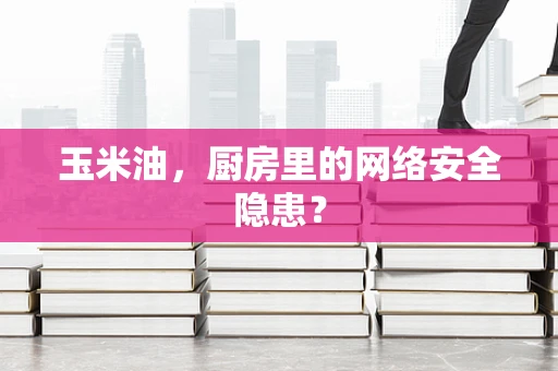 玉米油，厨房里的网络安全隐患？