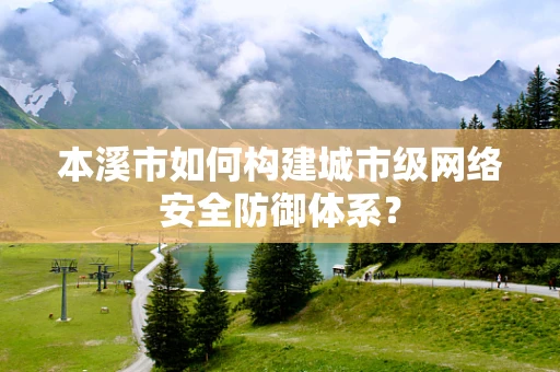 本溪市如何构建城市级网络安全防御体系？