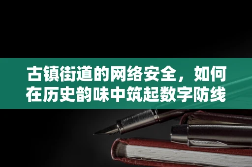 古镇街道的网络安全，如何在历史韵味中筑起数字防线？