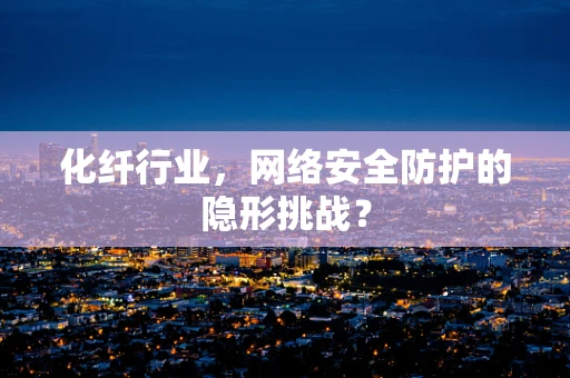 化纤行业，网络安全防护的隐形挑战？