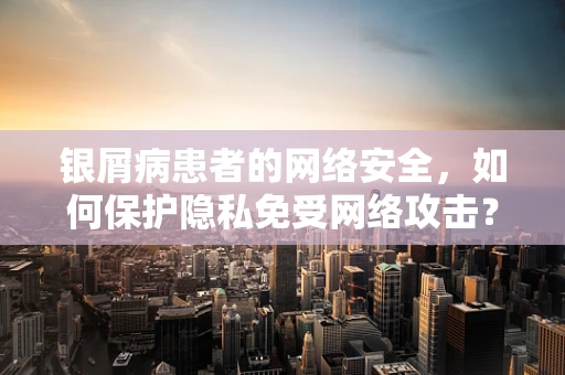 银屑病患者的网络安全，如何保护隐私免受网络攻击？