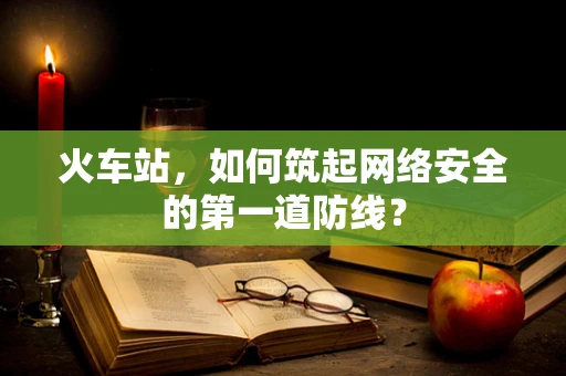 火车站，如何筑起网络安全的第一道防线？