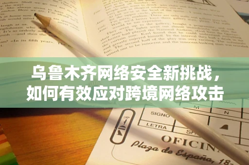 乌鲁木齐网络安全新挑战，如何有效应对跨境网络攻击？