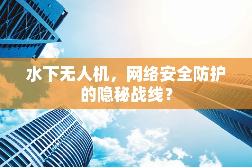 水下无人机，网络安全防护的隐秘战线？