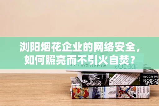 浏阳烟花企业的网络安全，如何照亮而不引火自焚？