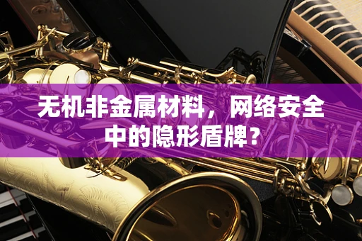 无机非金属材料，网络安全中的隐形盾牌？