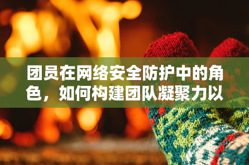 团员在网络安全防护中的角色，如何构建团队凝聚力以强化防线？