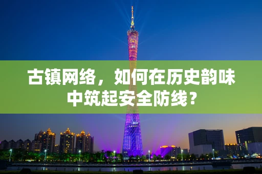 古镇网络，如何在历史韵味中筑起安全防线？