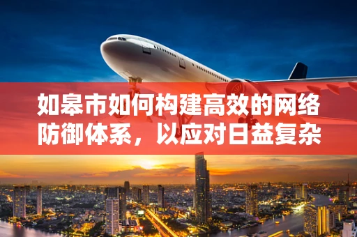 如皋市如何构建高效的网络防御体系，以应对日益复杂的网络安全威胁？