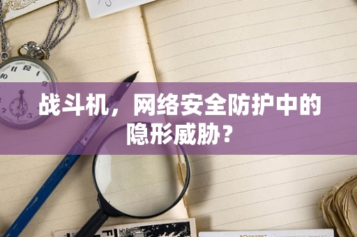 战斗机，网络安全防护中的隐形威胁？
