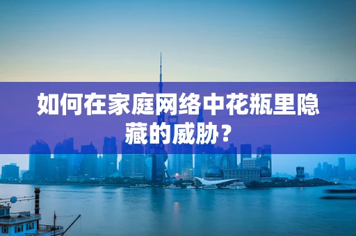 如何在家庭网络中花瓶里隐藏的威胁？