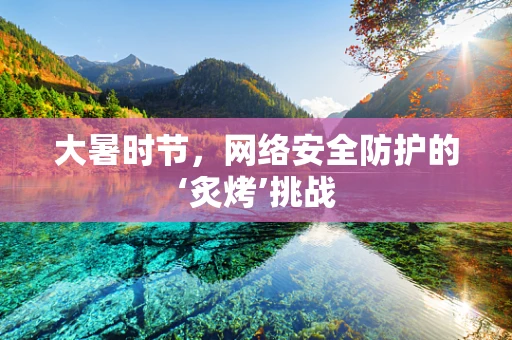 大暑时节，网络安全防护的‘炙烤’挑战