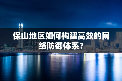 保山地区如何构建高效的网络防御体系？