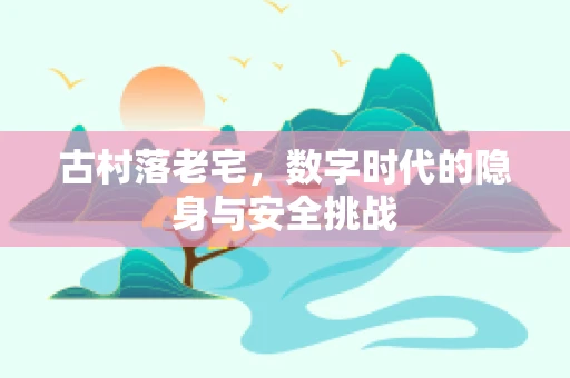 古村落老宅，数字时代的隐身与安全挑战