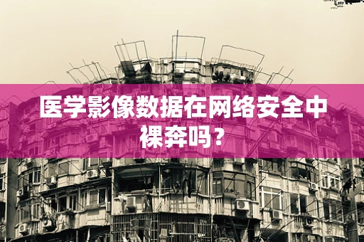 医学影像数据在网络安全中裸奔吗？