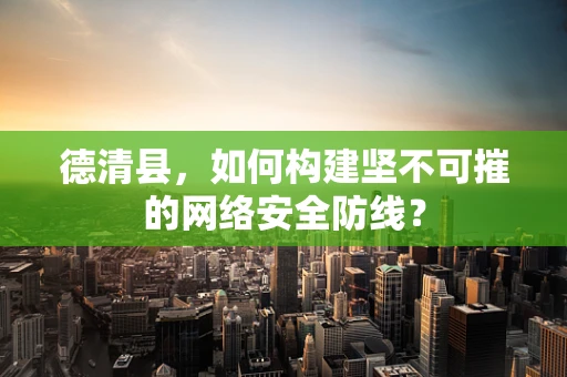 德清县，如何构建坚不可摧的网络安全防线？