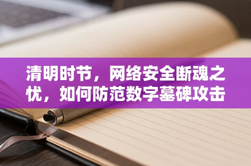 清明时节，网络安全断魂之忧，如何防范数字墓碑攻击？